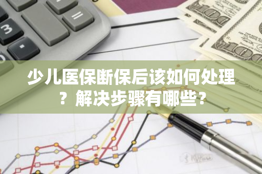 少儿医保断保后该如何处理？解决步骤有哪些？