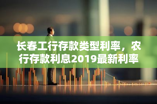 长春工行存款类型利率，农行存款利息2019最新利率