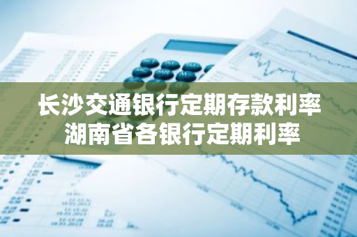 长沙交通银行定期存款利率 湖南省各银行定期利率