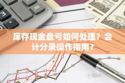 库存现金盘亏如何处理？会计分录操作指南？