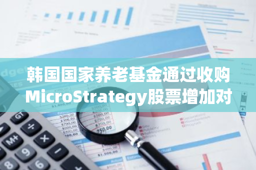 韩国国家养老基金通过收购MicroStrategy股票增加对比特币的间接敞口