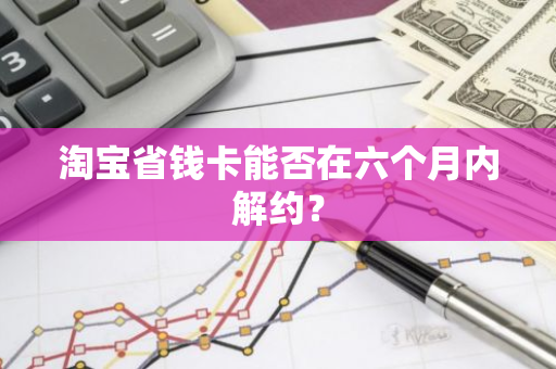 淘宝省钱卡能否在六个月内解约？