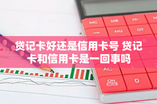 贷记卡好还是信用卡号 贷记卡和信用卡是一回事吗