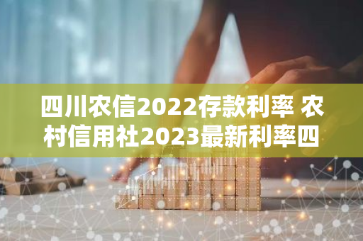 四川农信2022存款利率 农村信用社2023最新利率四川