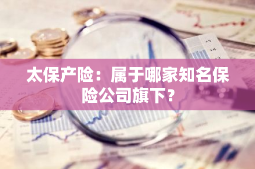 太保产险：属于哪家知名保险公司旗下？