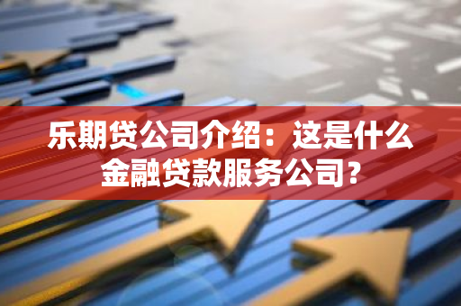 乐期贷公司介绍：这是什么金融贷款服务公司？