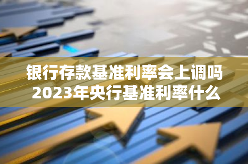 银行存款基准利率会上调吗 2023年央行基准利率什么时间调整