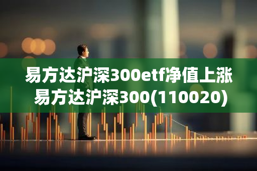 易方达沪深300etf净值上涨 易方达沪深300(110020)净值