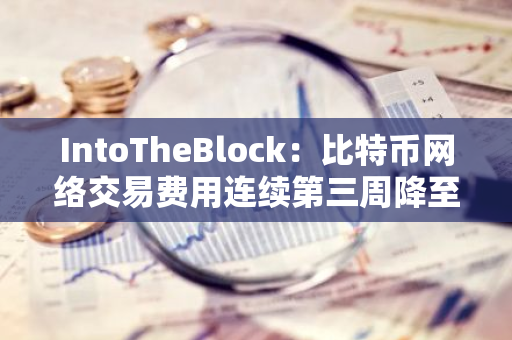 IntoTheBlock：比特币网络交易费用连续第三周降至年度新低