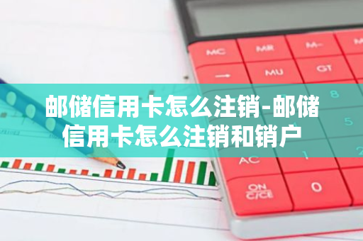 邮储信用卡怎么注销-邮储信用卡怎么注销和销户