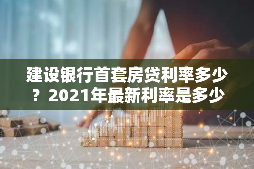 建设银行首套房贷利率多少？2021年最新利率是多少？