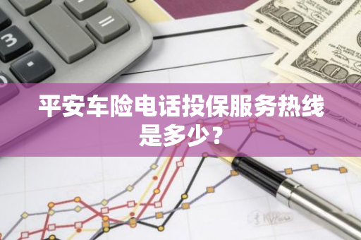 平安车险电话投保服务热线是多少？