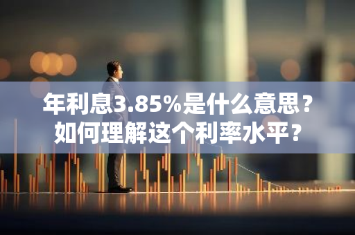 年利息3.85%是什么意思？如何理解这个利率水平？