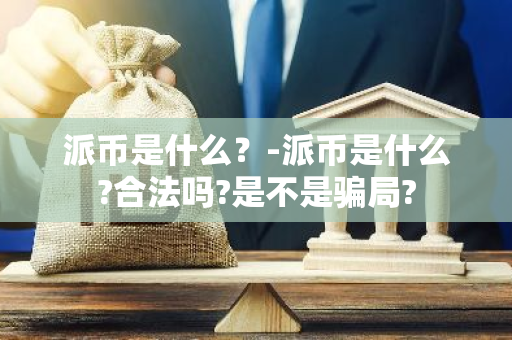 派币是什么？-派币是什么?合法吗?是不是骗局?