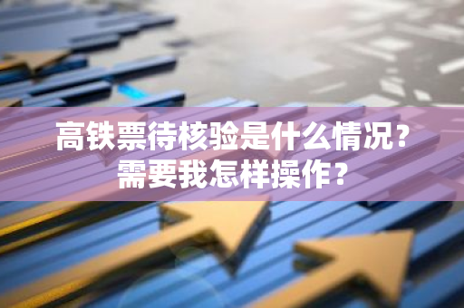 高铁票待核验是什么情况？需要我怎样操作？