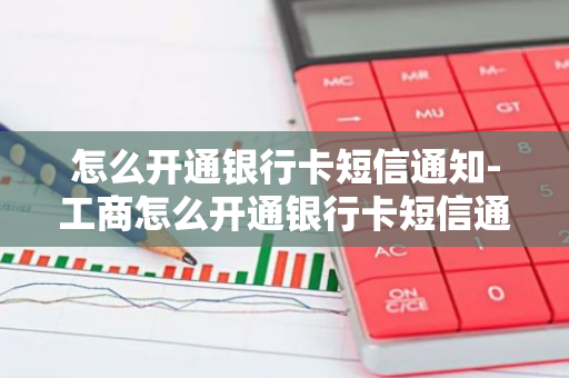 怎么开通银行卡短信通知-工商怎么开通银行卡短信通知功能