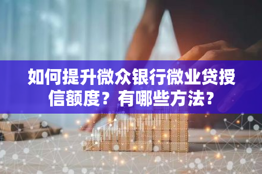 如何提升微众银行微业贷授信额度？有哪些方法？