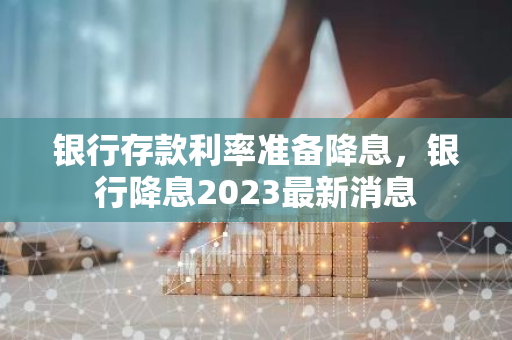 银行存款利率准备降息，银行降息2023最新消息