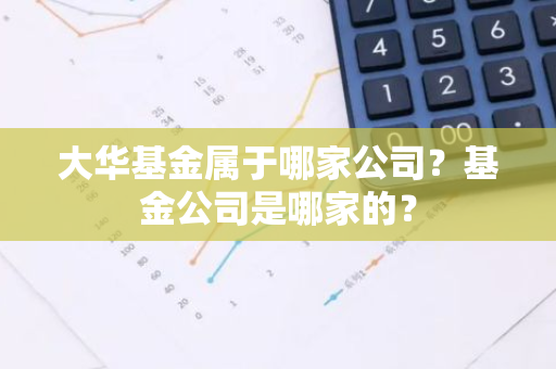 大华基金属于哪家公司？基金公司是哪家的？