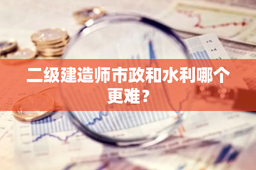 二级建造师市政和水利哪个更难？