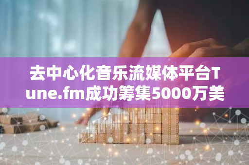 去中心化音乐流媒体平台Tune.fm成功筹集5000万美元资金，Animoca Brands等知名投资者参与投资