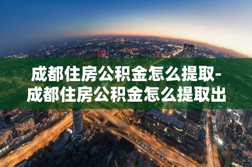 成都住房公积金怎么提取-成都住房公积金怎么提取出来用