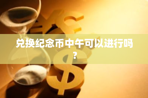 兑换纪念币中午可以进行吗？