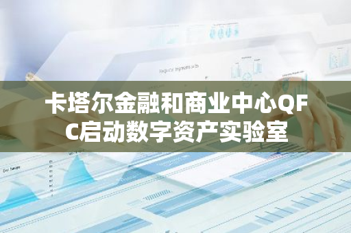 卡塔尔金融和商业中心QFC启动数字资产实验室