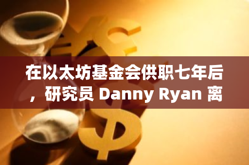 在以太坊基金会供职七年后，研究员 Danny Ryan 离职