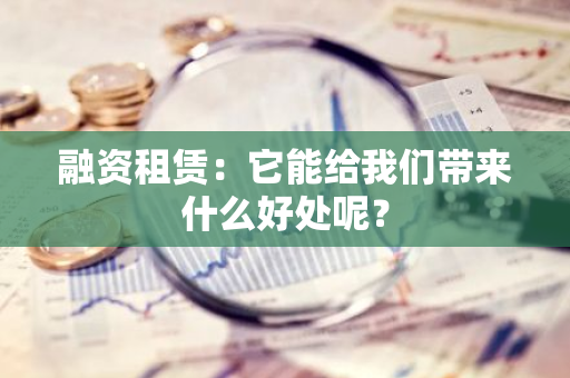 融资租赁：它能给我们带来什么好处呢？