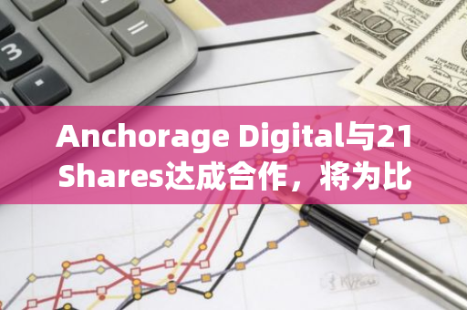 Anchorage Digital与21Shares达成合作，将为比特币和以太坊ETF提供全面的现货托管服务