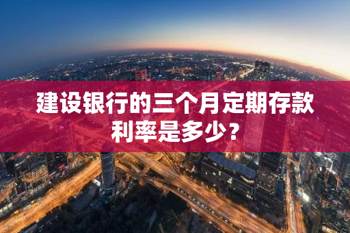 建设银行的三个月定期存款利率是多少？