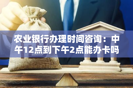 农业银行办理时间咨询：中午12点到下午2点能办卡吗？