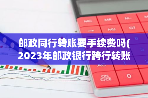 邮政同行转账要手续费吗(2023年邮政银行跨行转账最新规定)