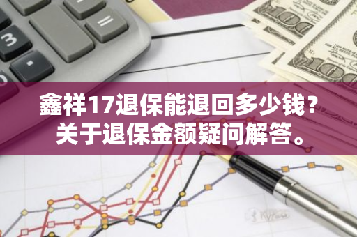 鑫祥17退保能退回多少钱？关于退保金额疑问解答。