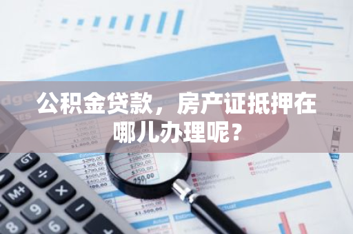 公积金贷款，房产证抵押在哪儿办理呢？