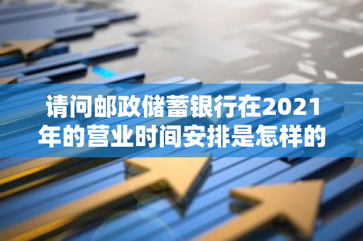 请问邮政储蓄银行在2021年的营业时间安排是怎样的？