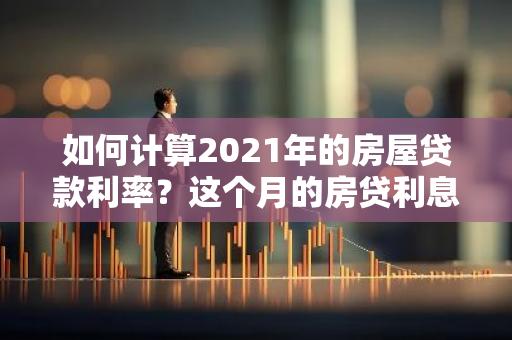 如何计算2021年的房屋贷款利率？这个月的房贷利息是多少呢？