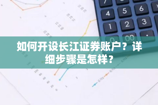 如何开设长江证券账户？详细步骤是怎样？