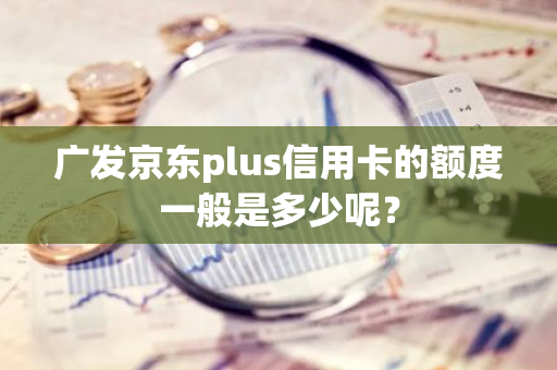 广发京东plus信用卡的额度一般是多少呢？