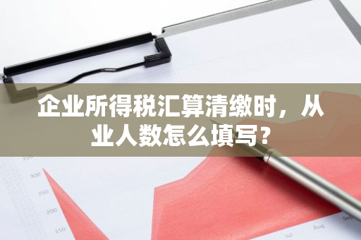 企业所得税汇算清缴时，从业人数怎么填写？