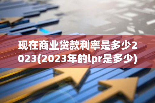 现在商业贷款利率是多少2023(2023年的lpr是多少)