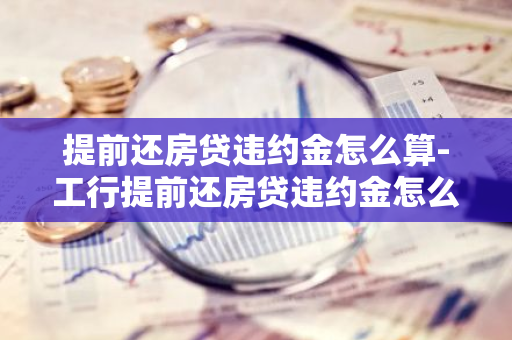 提前还房贷违约金怎么算-工行提前还房贷违约金怎么算