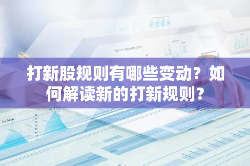 打新股规则有哪些变动？如何解读新的打新规则？