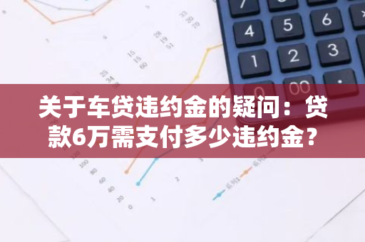 关于车贷违约金的疑问：贷款6万需支付多少违约金？