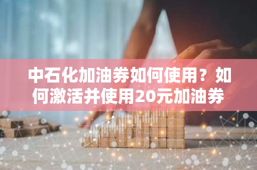 中石化加油券如何使用？如何激活并使用20元加油券？