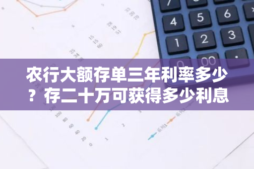 农行大额存单三年利率多少？存二十万可获得多少利息？