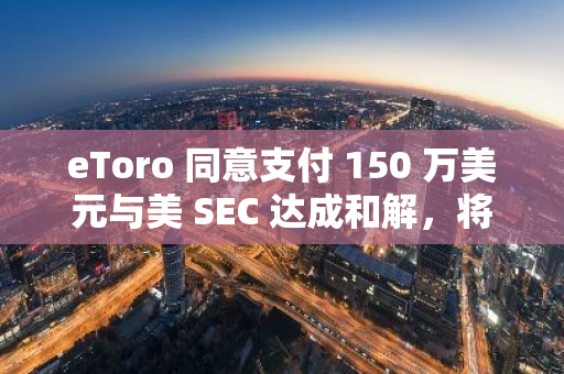 eToro 同意支付 150 万美元与美 SEC 达成和解，将停止大部分加密资产交易活动