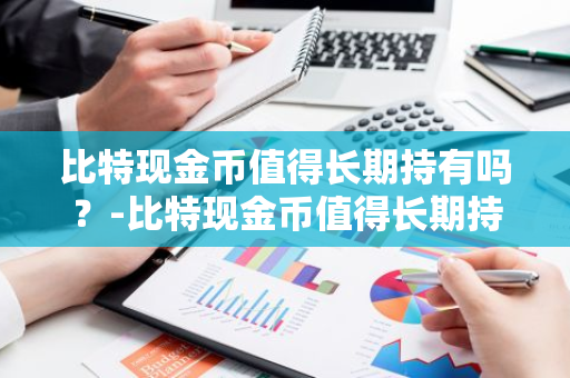 比特现金币值得长期持有吗？-比特现金币值得长期持有吗知乎