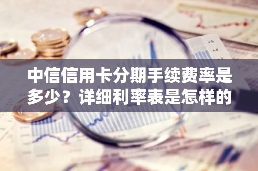 中信信用卡分期手续费率是多少？详细利率表是怎样的？